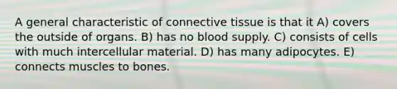 A general characteristic of connective tissue is that it A) covers the outside of organs. B) has no blood supply. C) consists of cells with much intercellular material. D) has many adipocytes. E) connects muscles to bones.