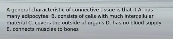 A general characteristic of connective tissue is that it A. has many adipocytes. B. consists of cells with much intercellular material C. covers the outside of organs D. has no blood supply E. connects muscles to bones