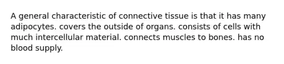 A general characteristic of <a href='https://www.questionai.com/knowledge/kYDr0DHyc8-connective-tissue' class='anchor-knowledge'>connective tissue</a> is that it has many adipocytes. covers the outside of organs. consists of cells with much intercellular material. connects muscles to bones. has no blood supply.