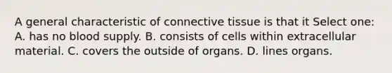 A general characteristic of connective tissue is that it Select one: A. has no blood supply. B. consists of cells within extracellular material. C. covers the outside of organs. D. lines organs.