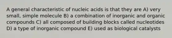 A general characteristic of nucleic acids is that they are A) very small, simple molecule B) a combination of inorganic and organic compounds C) all composed of building blocks called nucleotides D) a type of inorganic compound E) used as biological catalysts