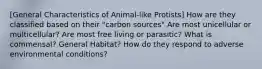 [General Characteristics of Animal-like Protists] How are they classified based on their "carbon sources" Are most unicellular or multicellular? Are most free living or parasitic? What is commensal? General Habitat? How do they respond to adverse environmental conditions?