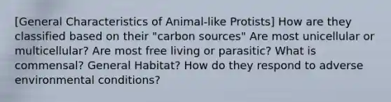 [General Characteristics of Animal-like Protists] How are they classified based on their "carbon sources" Are most unicellular or multicellular? Are most free living or parasitic? What is commensal? General Habitat? How do they respond to adverse environmental conditions?