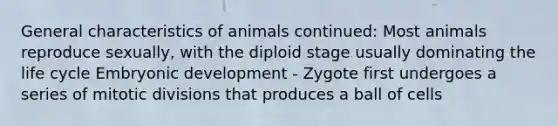 General characteristics of animals continued: Most animals reproduce sexually, with the diploid stage usually dominating the life cycle Embryonic development - Zygote first undergoes a series of mitotic divisions that produces a ball of cells