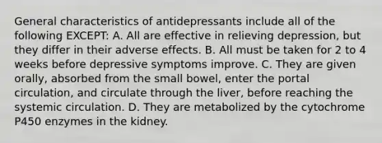 General characteristics of antidepressants include all of the following EXCEPT: A. All are effective in relieving depression, but they differ in their adverse effects. B. All must be taken for 2 to 4 weeks before depressive symptoms improve. C. They are given orally, absorbed from the small bowel, enter the portal circulation, and circulate through the liver, before reaching the systemic circulation. D. They are metabolized by the cytochrome P450 enzymes in the kidney.