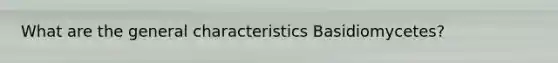 What are the general characteristics Basidiomycetes?