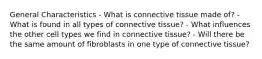 General Characteristics - What is connective tissue made of? - What is found in all types of connective tissue? - What influences the other cell types we find in connective tissue? - Will there be the same amount of fibroblasts in one type of connective tissue?