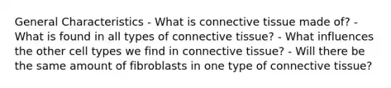 General Characteristics - What is <a href='https://www.questionai.com/knowledge/kYDr0DHyc8-connective-tissue' class='anchor-knowledge'>connective tissue</a> made of? - What is found in all types of connective tissue? - What influences the other cell types we find in connective tissue? - Will there be the same amount of fibroblasts in one type of connective tissue?