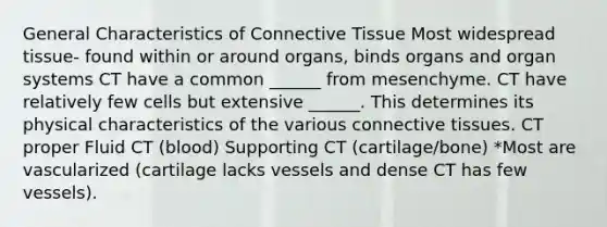 General Characteristics of Connective Tissue Most widespread tissue- found within or around organs, binds organs and organ systems CT have a common ______ from mesenchyme. CT have relatively few cells but extensive ______. This determines its physical characteristics of the various connective tissues. CT proper Fluid CT (blood) Supporting CT (cartilage/bone) *Most are vascularized (cartilage lacks vessels and dense CT has few vessels).