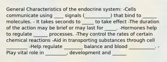 General Characteristics of the endocrine system: -Cells communicate using ____ signals (___________) that bind to ______ molecules. - It takes seconds to _____ to take effect -The duration of the action may be brief or may last for _____. -Hormones help to regulate ______ processes. -They control the rates of certain chemical reactions -Aid in transporting substances through cell _________ -Help regulate ________ balance and blood ___________. -Play vital role in _________, development and ______