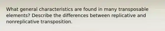 What general characteristics are found in many transposable elements? Describe the differences between replicative and nonreplicative transposition.