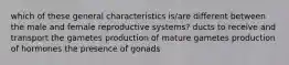 which of these general characteristics is/are different between the male and female reproductive systems? ducts to receive and transport the gametes production of mature gametes production of hormones the presence of gonads