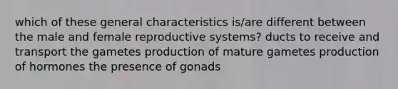 which of these general characteristics is/are different between the male and female reproductive systems? ducts to receive and transport the gametes production of mature gametes production of hormones the presence of gonads