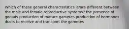 Which of these general characteristics is/are different between the male and female reproductive systems? the presence of gonads production of mature gametes production of hormones ducts to receive and transport the gametes