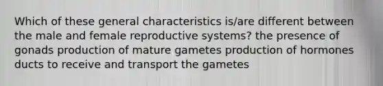 Which of these general characteristics is/are different between the male and female reproductive systems? the presence of gonads production of mature gametes production of hormones ducts to receive and transport the gametes