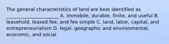 The general characteristics of land are best identified as ______________________ A. immobile, durable, finite, and useful B. leasehold, leased fee, and fee simple C. land, labor, capital, and entrepreneurialism D. legal, geographic and environmental, economic, and social