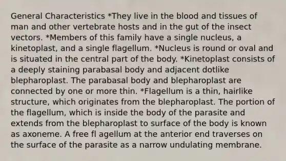 General Characteristics *They live in the blood and tissues of man and other vertebrate hosts and in the gut of the insect vectors. *Members of this family have a single nucleus, a kinetoplast, and a single flagellum. *Nucleus is round or oval and is situated in the central part of the body. *Kinetoplast consists of a deeply staining parabasal body and adjacent dotlike blepharoplast. The parabasal body and blepharoplast are connected by one or more thin. *Flagellum is a thin, hairlike structure, which originates from the blepharoplast. The portion of the flagellum, which is inside the body of the parasite and extends from the blepharoplast to surface of the body is known as axoneme. A free fl agellum at the anterior end traverses on the surface of the parasite as a narrow undulating membrane.