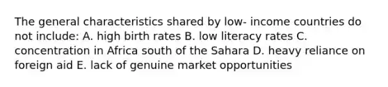 The general characteristics shared by low- income countries do not include: A. high birth rates B. low literacy rates C. concentration in Africa south of the Sahara D. heavy reliance on foreign aid E. lack of genuine market opportunities