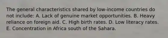 The general characteristics shared by low-income countries do not include: A. Lack of genuine market opportunities. B. Heavy reliance on foreign aid. C. High birth rates. D. Low literacy rates. E. Concentration in Africa south of the Sahara.