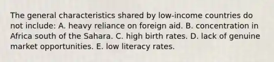 The general characteristics shared by low-income countries do not include: A. heavy reliance on foreign aid. B. concentration in Africa south of the Sahara. C. high birth rates. D. lack of genuine market opportunities. E. low literacy rates.