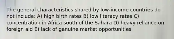 The general characteristics shared by low-income countries do not include: A) high birth rates B) low literacy rates C) concentration in Africa south of the Sahara D) heavy reliance on foreign aid E) lack of genuine market opportunities