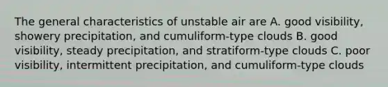 The general characteristics of unstable air are A. good visibility, showery precipitation, and cumuliform-type clouds B. good visibility, steady precipitation, and stratiform-type clouds C. poor visibility, intermittent precipitation, and cumuliform-type clouds