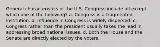 General characteristics of the U.S. Congress include all except which one of the following? a. Congress is a fragmented institution. d. Influence in Congress is widely dispersed. c. Congress rather than the president usually takes the lead in addressing broad national issues. d. Both the House and the Senate are directly elected by the voters.