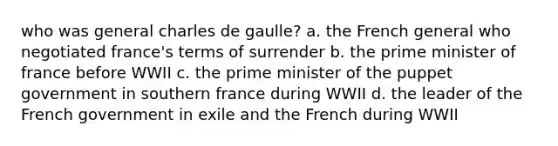 who was general charles de gaulle? a. the French general who negotiated france's terms of surrender b. the prime minister of france before WWII c. the prime minister of the puppet government in southern france during WWII d. the leader of the French government in exile and the French during WWII