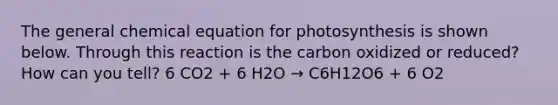 The general chemical equation for photosynthesis is shown below. Through this reaction is the carbon oxidized or reduced? How can you tell? 6 CO2 + 6 H2O → C6H12O6 + 6 O2