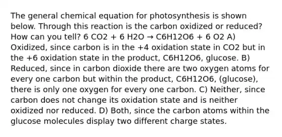 The general chemical equation for photosynthesis is shown below. Through this reaction is the carbon oxidized or reduced? How can you tell? 6 CO2 + 6 H2O → C6H12O6 + 6 O2 A) Oxidized, since carbon is in the +4 oxidation state in CO2 but in the +6 oxidation state in the product, C6H12O6, glucose. B) Reduced, since in carbon dioxide there are two oxygen atoms for every one carbon but within the product, C6H12O6, (glucose), there is only one oxygen for every one carbon. C) Neither, since carbon does not change its oxidation state and is neither oxidized nor reduced. D) Both, since the carbon atoms within the glucose molecules display two different charge states.