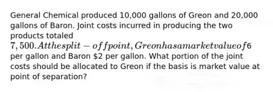 General Chemical produced 10,000 gallons of Greon and 20,000 gallons of Baron. Joint costs incurred in producing the two products totaled 7,500. At the split-off point, Greon has a market value of6 per gallon and Baron 2 per gallon. What portion of the joint costs should be allocated to Greon if the basis is market value at point of separation?