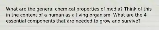 What are the general chemical properties of media? Think of this in the context of a human as a living organism. What are the 4 essential components that are needed to grow and survive?