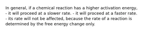 In general, if a chemical reaction has a higher activation energy, - it will proceed at a slower rate. - it will proceed at a faster rate. - its rate will not be affected, because the rate of a reaction is determined by the free energy change only.