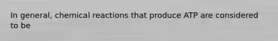 In general, chemical reactions that produce ATP are considered to be