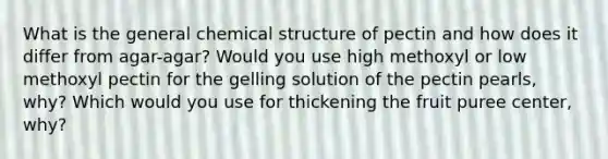 What is the general chemical structure of pectin and how does it differ from agar-agar? Would you use high methoxyl or low methoxyl pectin for the gelling solution of the pectin pearls, why? Which would you use for thickening the fruit puree center, why?