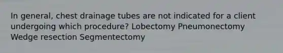 In general, chest drainage tubes are not indicated for a client undergoing which procedure? Lobectomy Pneumonectomy Wedge resection Segmentectomy