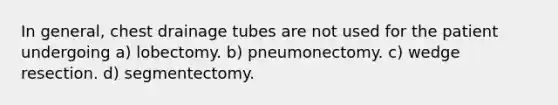 In general, chest drainage tubes are not used for the patient undergoing a) lobectomy. b) pneumonectomy. c) wedge resection. d) segmentectomy.