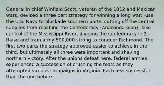 General in chief Winfield Scott, veteran of the 1812 and Mexican wars, devised a three-part strategy for winning a long war: -use the U.S. Navy to blockade southern ports, cutting off the central supplies from reaching the Confederacy (Anaconda plan) -Take control of the Mississippi River, dividing the confederacy in 2 -Raise and train army 500,000 strong to conquer Richmond. The first two parts the strategy approved easier to achieve in the third, but ultimately all three were important and shaving northern victory. After the unions defeat here, federal armies experienced a succession of crushing the feats as they attempted various campaigns in Virginia. Each less successful than the one before.