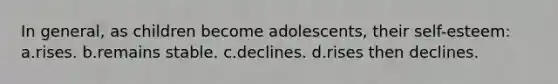 In general, as children become adolescents, their self-esteem: a.rises. b.remains stable. c.declines. d.rises then declines.