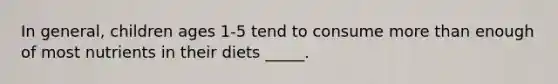 In general, children ages 1-5 tend to consume more than enough of most nutrients in their diets _____.