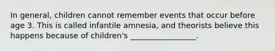 In general, children cannot remember events that occur before age 3. This is called infantile amnesia, and theorists believe this happens because of children's _________________.