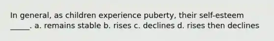 In general, as children experience puberty, their self-esteem _____. a. remains stable b. rises c. declines d. rises then declines