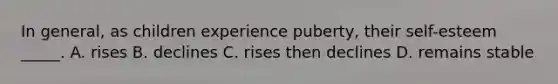 In general, as children experience puberty, their self-esteem _____. A. rises B. declines C. rises then declines D. remains stable