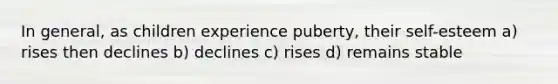 In general, as children experience puberty, their self-esteem a) rises then declines b) declines c) rises d) remains stable