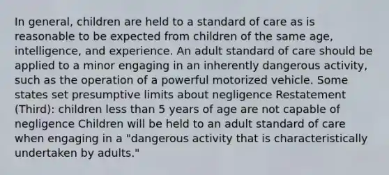 In general, children are held to a standard of care as is reasonable to be expected from children of the same age, intelligence, and experience. An adult standard of care should be applied to a minor engaging in an inherently dangerous activity, such as the operation of a powerful motorized vehicle. Some states set presumptive limits about negligence Restatement (Third): children less than 5 years of age are not capable of negligence Children will be held to an adult standard of care when engaging in a "dangerous activity that is characteristically undertaken by adults."