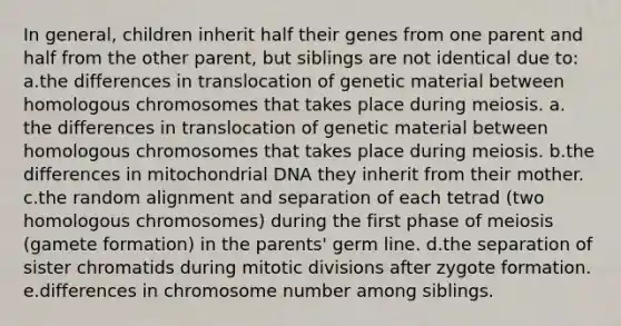 In general, children inherit half their genes from one parent and half from the other parent, but siblings are not identical due to: a.the differences in translocation of genetic material between homologous chromosomes that takes place during meiosis. a. the differences in translocation of genetic material between homologous chromosomes that takes place during meiosis. b.the differences in mitochondrial DNA they inherit from their mother. c.the random alignment and separation of each tetrad (two homologous chromosomes) during the first phase of meiosis (gamete formation) in the parents' germ line. d.the separation of sister chromatids during mitotic divisions after zygote formation. e.differences in chromosome number among siblings.