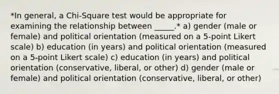 *In general, a Chi-Square test would be appropriate for examining the relationship between _____.* a) gender (male or female) and political orientation (measured on a 5-point Likert scale) b) education (in years) and political orientation (measured on a 5-point Likert scale) c) education (in years) and political orientation (conservative, liberal, or other) d) gender (male or female) and political orientation (conservative, liberal, or other)