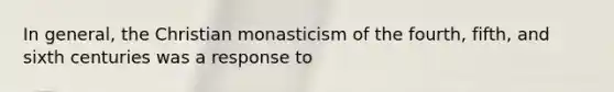 In general, the Christian monasticism of the fourth, fifth, and sixth centuries was a response to