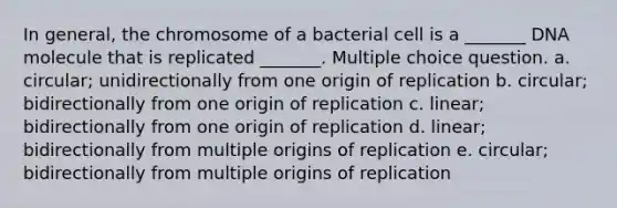 In general, the chromosome of a bacterial cell is a _______ DNA molecule that is replicated _______. Multiple choice question. a. circular; unidirectionally from one origin of replication b. circular; bidirectionally from one origin of replication c. linear; bidirectionally from one origin of replication d. linear; bidirectionally from multiple origins of replication e. circular; bidirectionally from multiple origins of replication