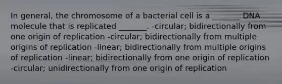 In general, the chromosome of a bacterial cell is a _______ DNA molecule that is replicated _______. -circular; bidirectionally from one origin of replication -circular; bidirectionally from multiple origins of replication -linear; bidirectionally from multiple origins of replication -linear; bidirectionally from one origin of replication -circular; unidirectionally from one origin of replication